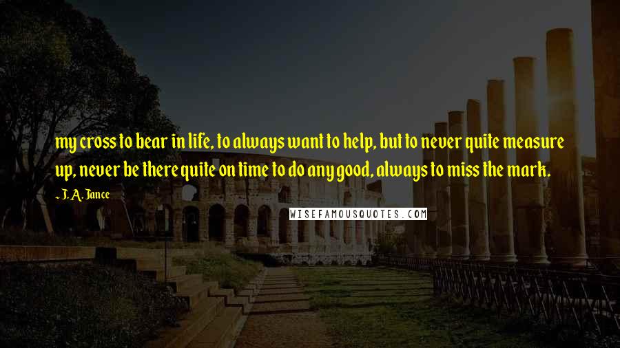 J. A. Jance Quotes: my cross to bear in life, to always want to help, but to never quite measure up, never be there quite on time to do any good, always to miss the mark.