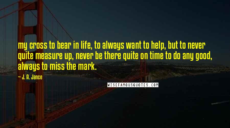 J. A. Jance Quotes: my cross to bear in life, to always want to help, but to never quite measure up, never be there quite on time to do any good, always to miss the mark.