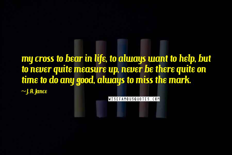 J. A. Jance Quotes: my cross to bear in life, to always want to help, but to never quite measure up, never be there quite on time to do any good, always to miss the mark.