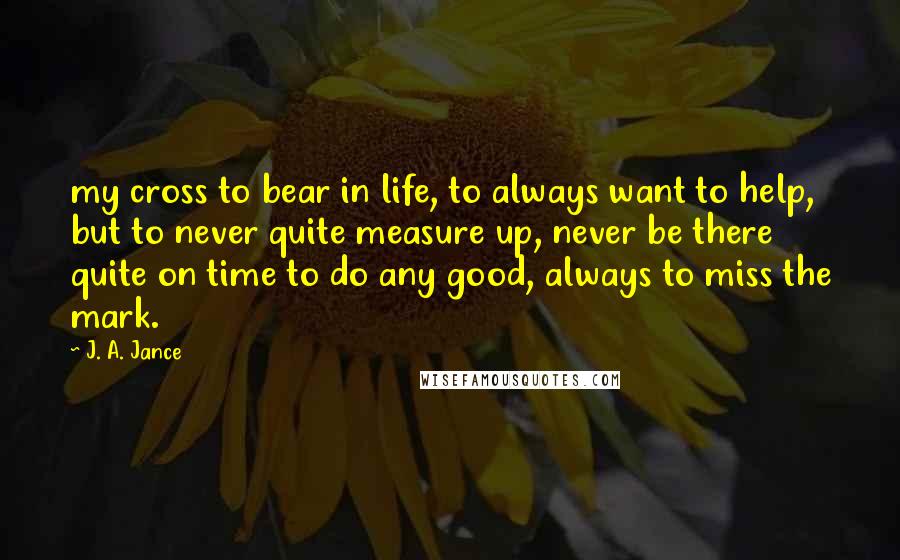 J. A. Jance Quotes: my cross to bear in life, to always want to help, but to never quite measure up, never be there quite on time to do any good, always to miss the mark.