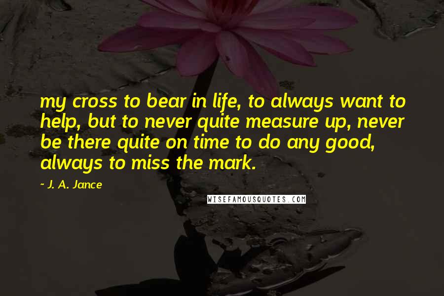 J. A. Jance Quotes: my cross to bear in life, to always want to help, but to never quite measure up, never be there quite on time to do any good, always to miss the mark.