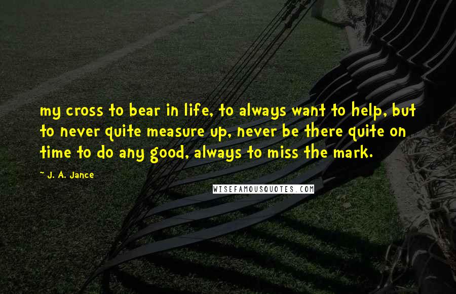 J. A. Jance Quotes: my cross to bear in life, to always want to help, but to never quite measure up, never be there quite on time to do any good, always to miss the mark.