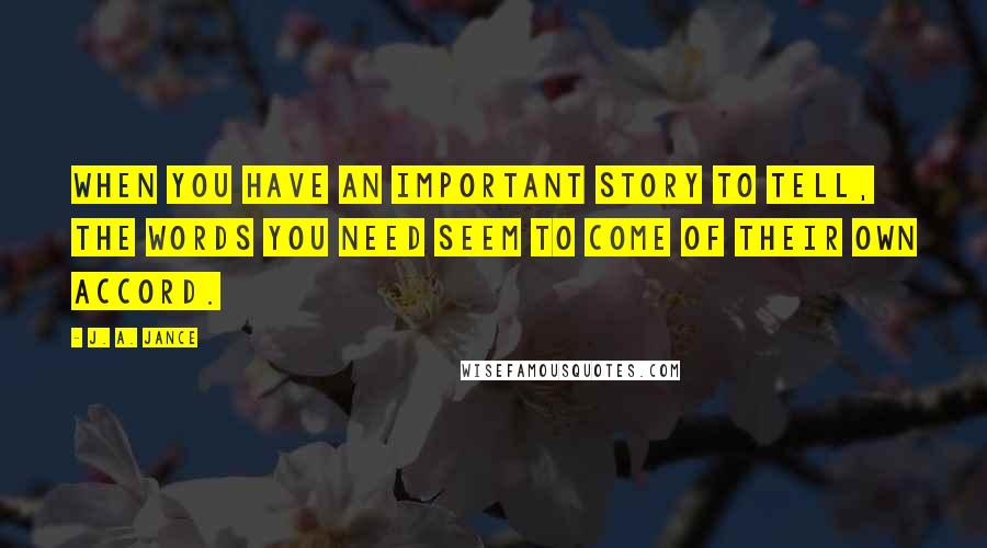 J. A. Jance Quotes: When you have an important story to tell, the words you need seem to come of their own accord.