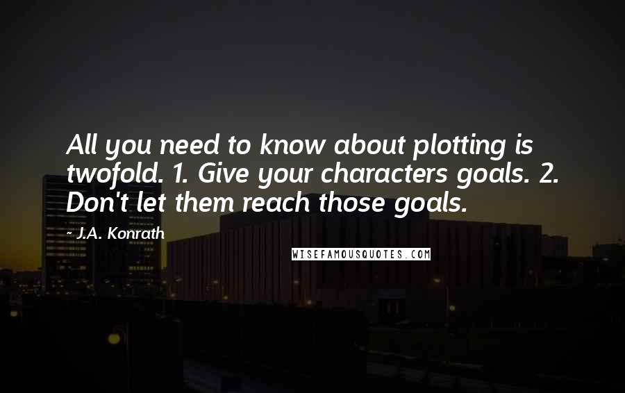 J.A. Konrath Quotes: All you need to know about plotting is twofold. 1. Give your characters goals. 2. Don't let them reach those goals.