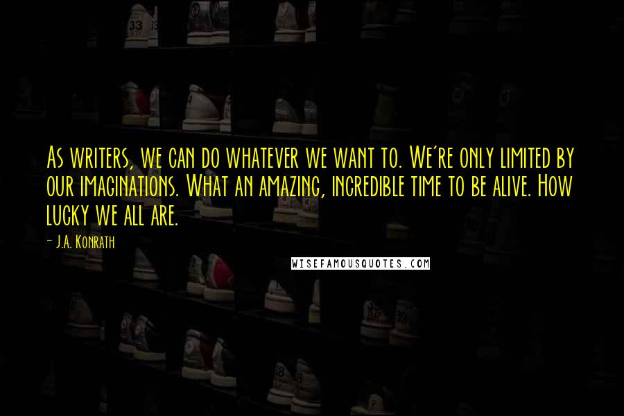 J.A. Konrath Quotes: As writers, we can do whatever we want to. We're only limited by our imaginations. What an amazing, incredible time to be alive. How lucky we all are.