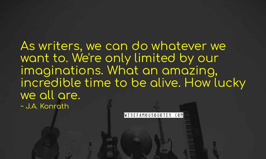 J.A. Konrath Quotes: As writers, we can do whatever we want to. We're only limited by our imaginations. What an amazing, incredible time to be alive. How lucky we all are.