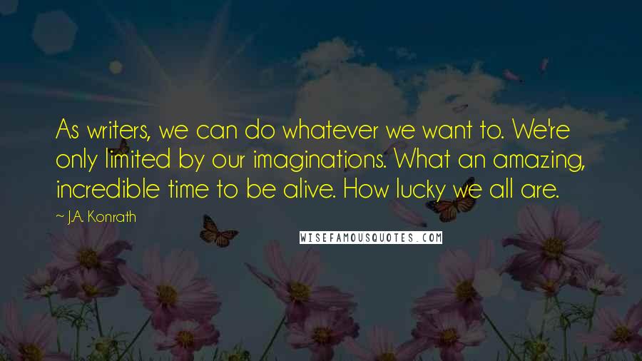 J.A. Konrath Quotes: As writers, we can do whatever we want to. We're only limited by our imaginations. What an amazing, incredible time to be alive. How lucky we all are.