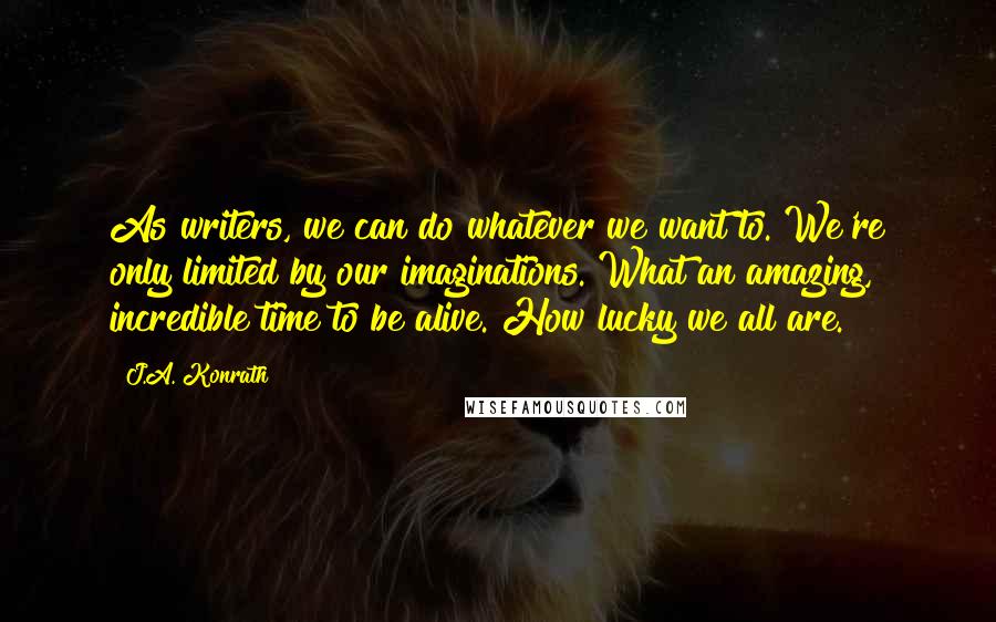 J.A. Konrath Quotes: As writers, we can do whatever we want to. We're only limited by our imaginations. What an amazing, incredible time to be alive. How lucky we all are.