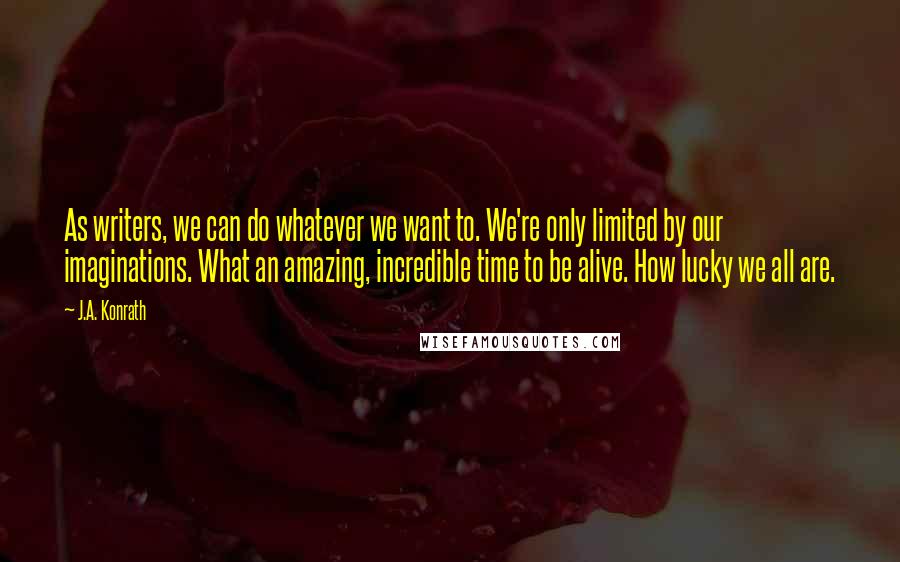 J.A. Konrath Quotes: As writers, we can do whatever we want to. We're only limited by our imaginations. What an amazing, incredible time to be alive. How lucky we all are.