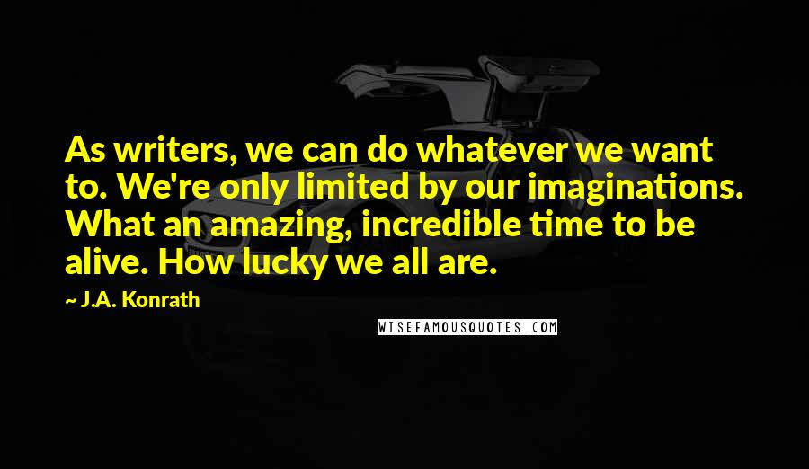 J.A. Konrath Quotes: As writers, we can do whatever we want to. We're only limited by our imaginations. What an amazing, incredible time to be alive. How lucky we all are.