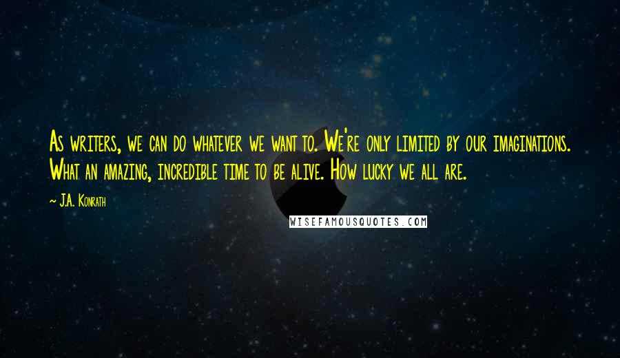 J.A. Konrath Quotes: As writers, we can do whatever we want to. We're only limited by our imaginations. What an amazing, incredible time to be alive. How lucky we all are.