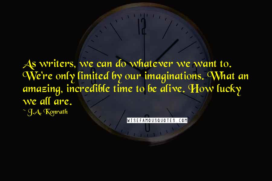 J.A. Konrath Quotes: As writers, we can do whatever we want to. We're only limited by our imaginations. What an amazing, incredible time to be alive. How lucky we all are.