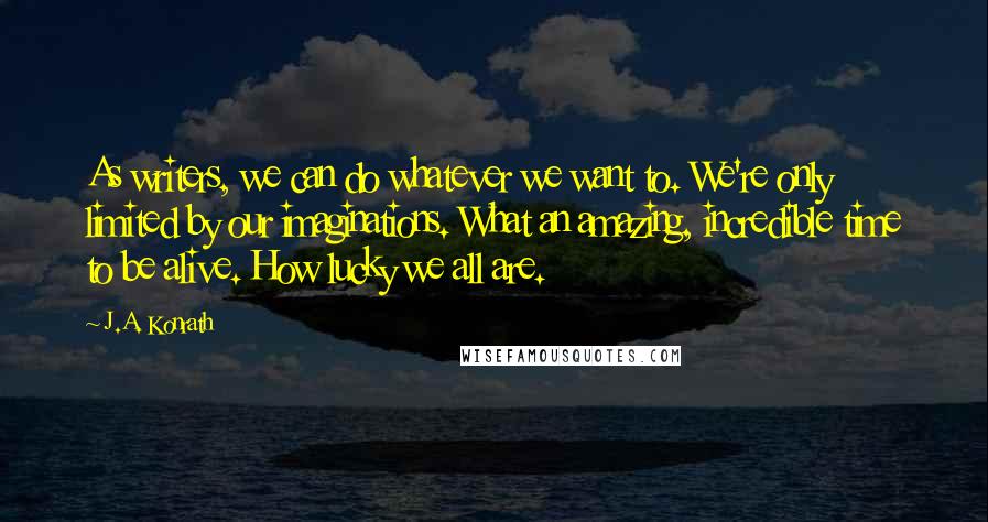 J.A. Konrath Quotes: As writers, we can do whatever we want to. We're only limited by our imaginations. What an amazing, incredible time to be alive. How lucky we all are.