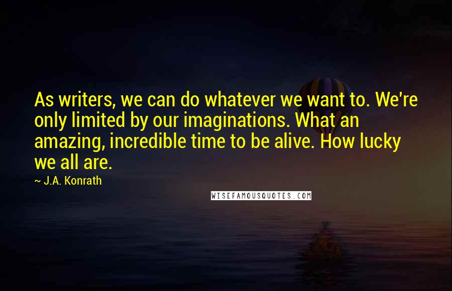 J.A. Konrath Quotes: As writers, we can do whatever we want to. We're only limited by our imaginations. What an amazing, incredible time to be alive. How lucky we all are.