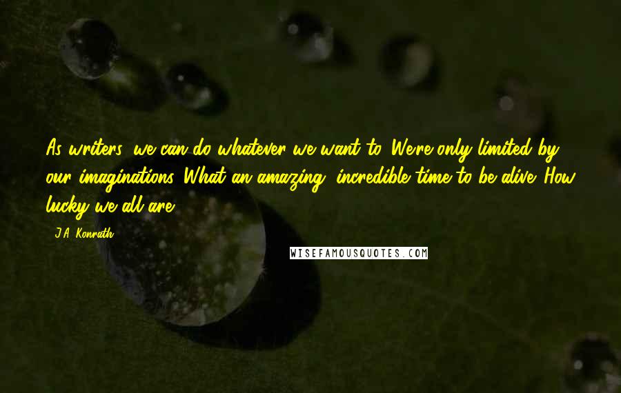 J.A. Konrath Quotes: As writers, we can do whatever we want to. We're only limited by our imaginations. What an amazing, incredible time to be alive. How lucky we all are.