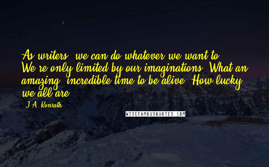 J.A. Konrath Quotes: As writers, we can do whatever we want to. We're only limited by our imaginations. What an amazing, incredible time to be alive. How lucky we all are.