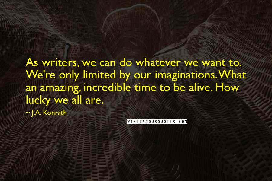 J.A. Konrath Quotes: As writers, we can do whatever we want to. We're only limited by our imaginations. What an amazing, incredible time to be alive. How lucky we all are.