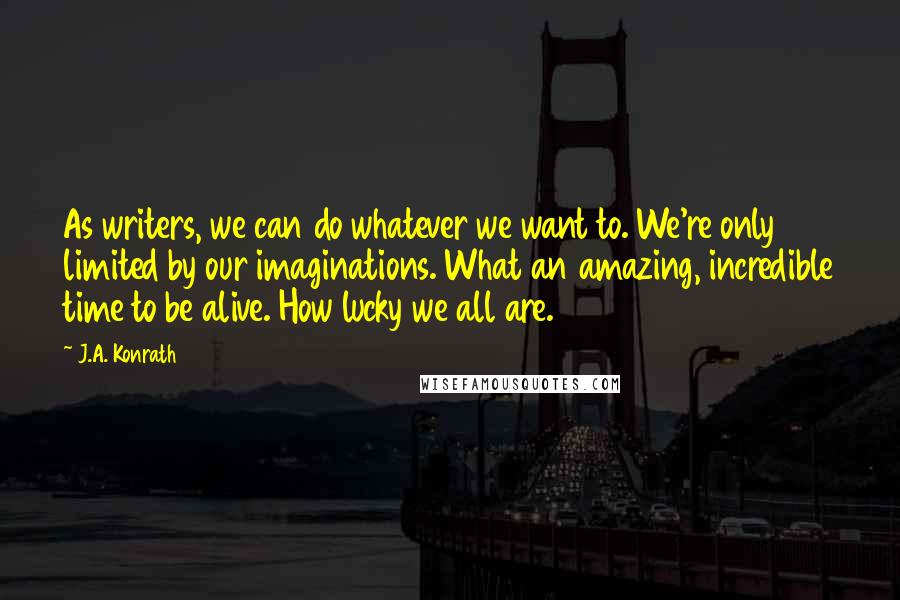 J.A. Konrath Quotes: As writers, we can do whatever we want to. We're only limited by our imaginations. What an amazing, incredible time to be alive. How lucky we all are.