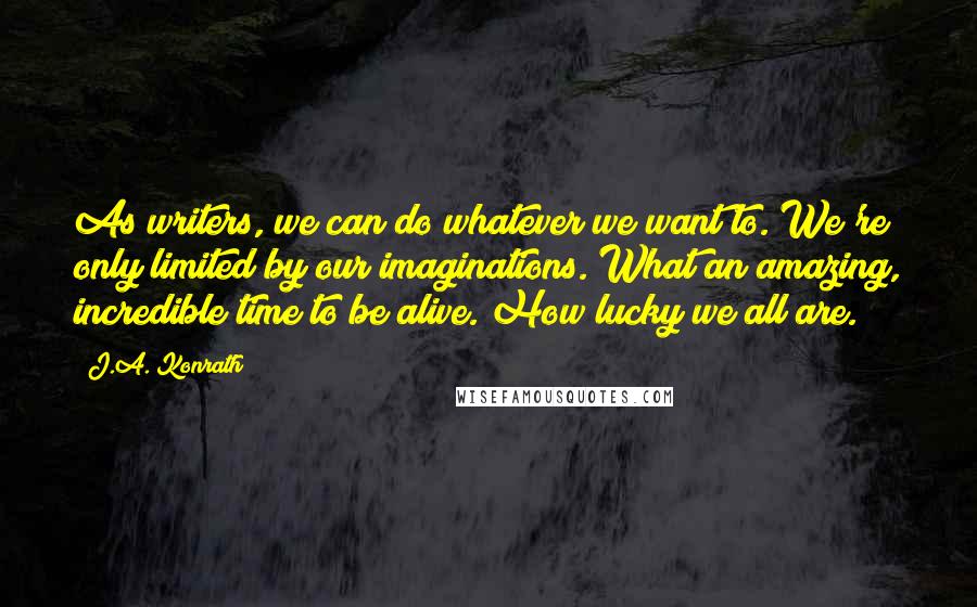 J.A. Konrath Quotes: As writers, we can do whatever we want to. We're only limited by our imaginations. What an amazing, incredible time to be alive. How lucky we all are.