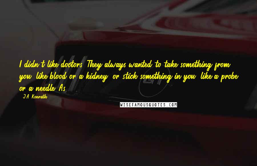 J.A. Konrath Quotes: I didn't like doctors. They always wanted to take something from you, like blood or a kidney, or stick something in you, like a probe or a needle. As