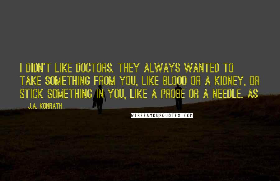 J.A. Konrath Quotes: I didn't like doctors. They always wanted to take something from you, like blood or a kidney, or stick something in you, like a probe or a needle. As