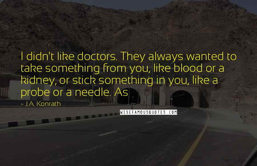 J.A. Konrath Quotes: I didn't like doctors. They always wanted to take something from you, like blood or a kidney, or stick something in you, like a probe or a needle. As