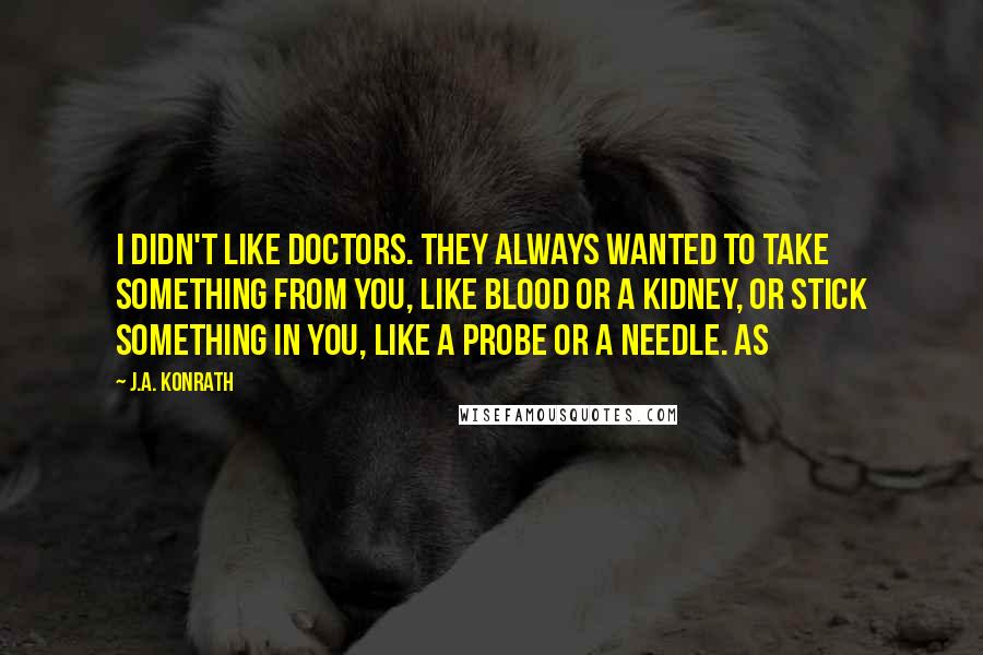 J.A. Konrath Quotes: I didn't like doctors. They always wanted to take something from you, like blood or a kidney, or stick something in you, like a probe or a needle. As