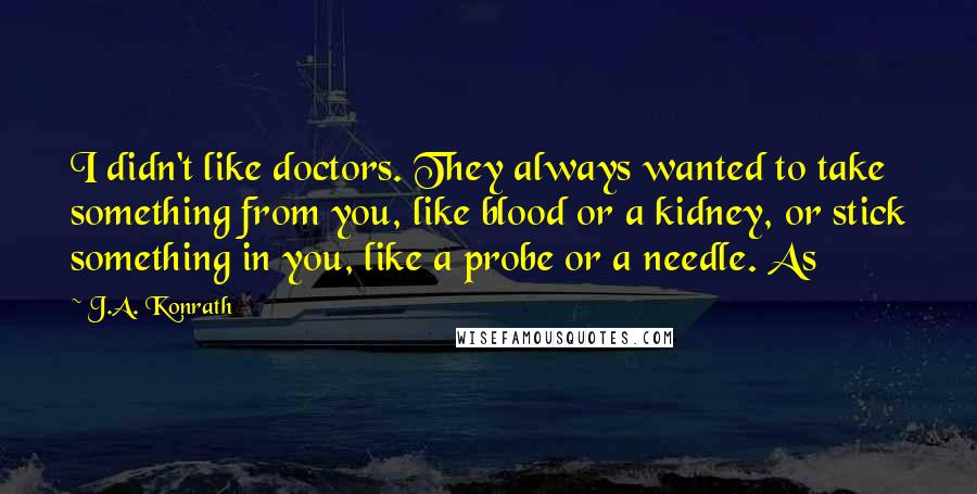 J.A. Konrath Quotes: I didn't like doctors. They always wanted to take something from you, like blood or a kidney, or stick something in you, like a probe or a needle. As