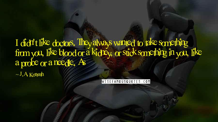 J.A. Konrath Quotes: I didn't like doctors. They always wanted to take something from you, like blood or a kidney, or stick something in you, like a probe or a needle. As