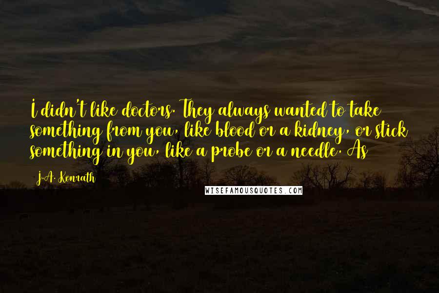 J.A. Konrath Quotes: I didn't like doctors. They always wanted to take something from you, like blood or a kidney, or stick something in you, like a probe or a needle. As