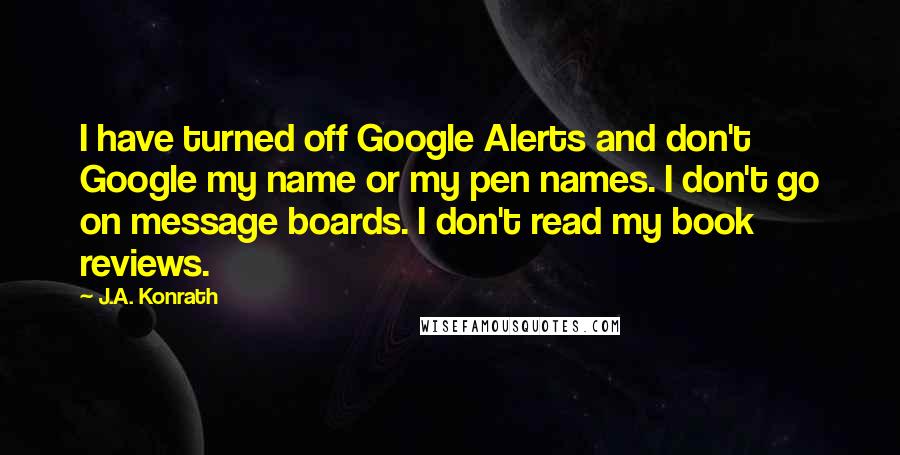 J.A. Konrath Quotes: I have turned off Google Alerts and don't Google my name or my pen names. I don't go on message boards. I don't read my book reviews.