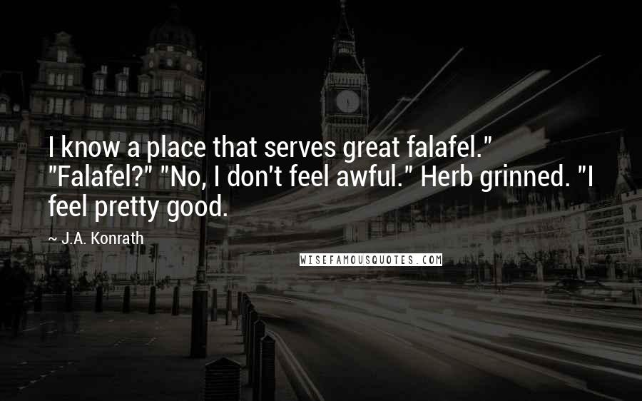 J.A. Konrath Quotes: I know a place that serves great falafel." "Falafel?" "No, I don't feel awful." Herb grinned. "I feel pretty good.