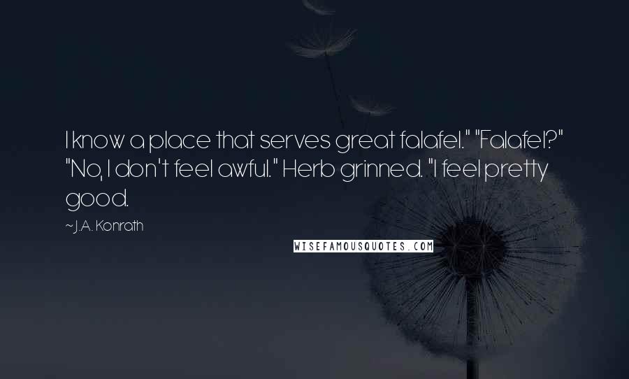 J.A. Konrath Quotes: I know a place that serves great falafel." "Falafel?" "No, I don't feel awful." Herb grinned. "I feel pretty good.
