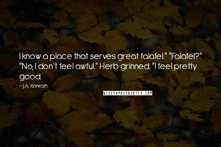 J.A. Konrath Quotes: I know a place that serves great falafel." "Falafel?" "No, I don't feel awful." Herb grinned. "I feel pretty good.