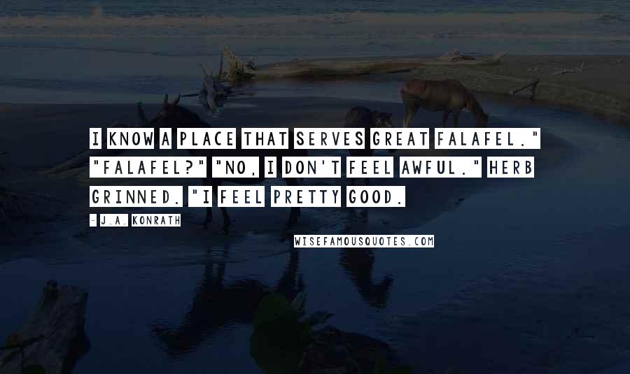 J.A. Konrath Quotes: I know a place that serves great falafel." "Falafel?" "No, I don't feel awful." Herb grinned. "I feel pretty good.