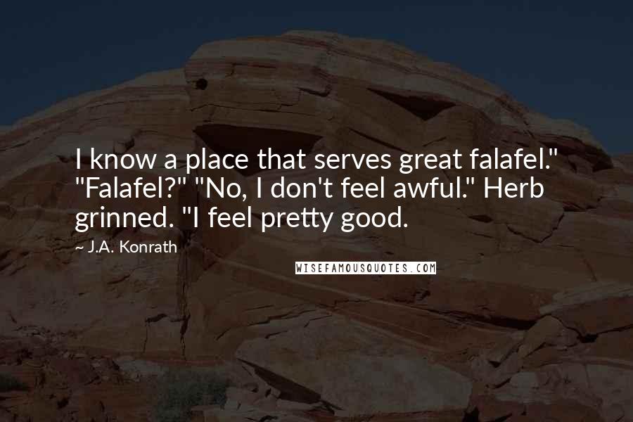 J.A. Konrath Quotes: I know a place that serves great falafel." "Falafel?" "No, I don't feel awful." Herb grinned. "I feel pretty good.