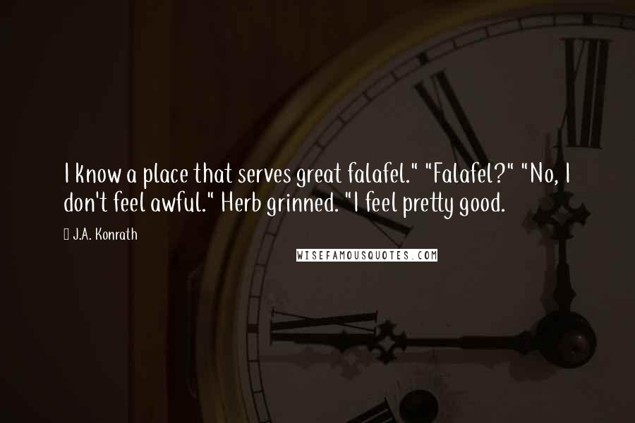 J.A. Konrath Quotes: I know a place that serves great falafel." "Falafel?" "No, I don't feel awful." Herb grinned. "I feel pretty good.