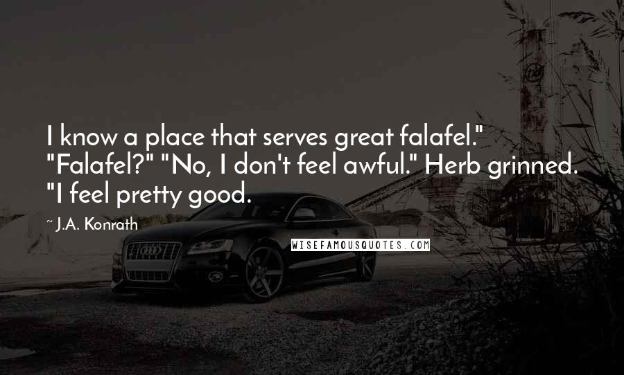 J.A. Konrath Quotes: I know a place that serves great falafel." "Falafel?" "No, I don't feel awful." Herb grinned. "I feel pretty good.