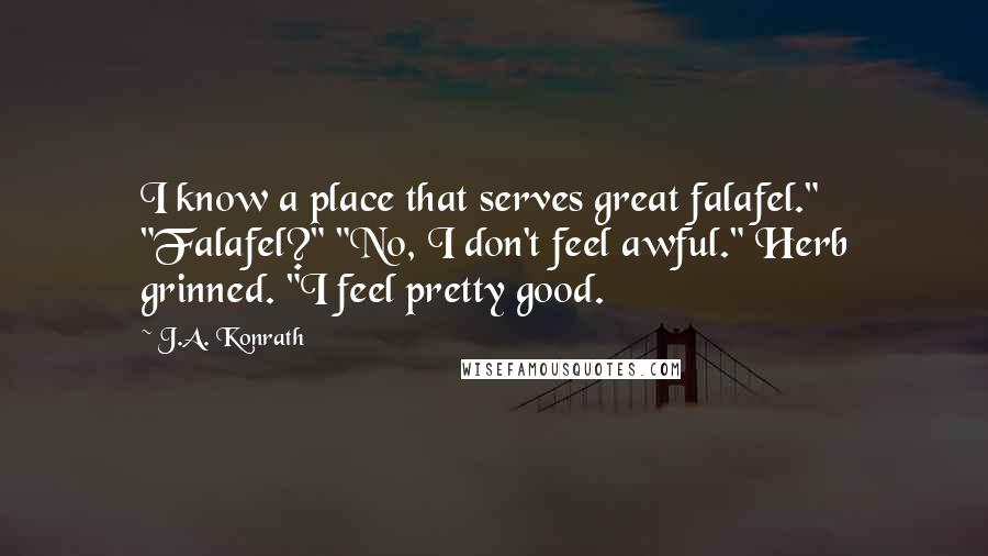 J.A. Konrath Quotes: I know a place that serves great falafel." "Falafel?" "No, I don't feel awful." Herb grinned. "I feel pretty good.
