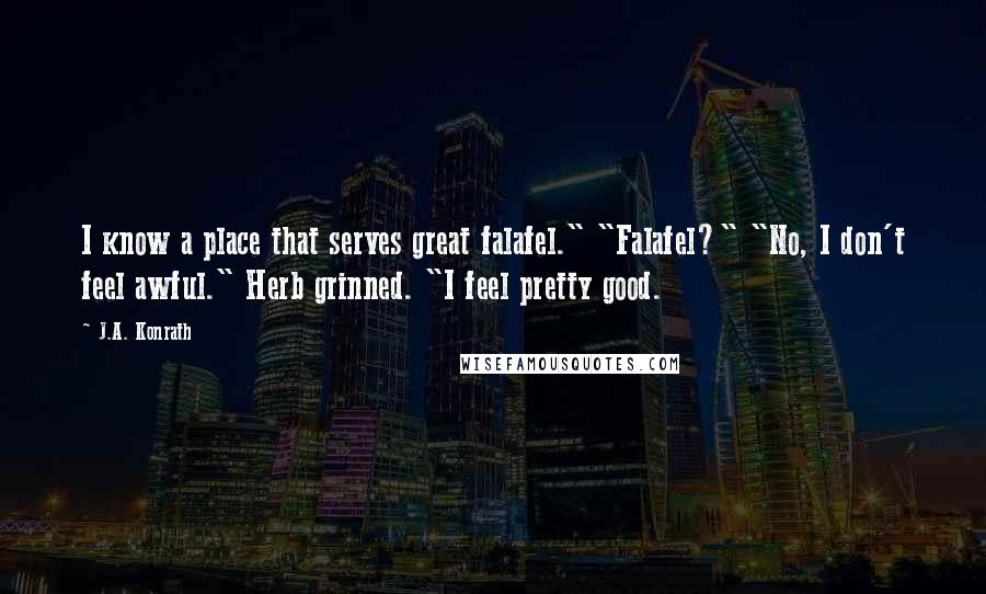 J.A. Konrath Quotes: I know a place that serves great falafel." "Falafel?" "No, I don't feel awful." Herb grinned. "I feel pretty good.