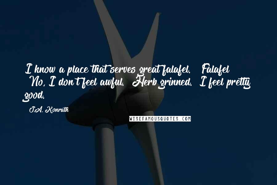 J.A. Konrath Quotes: I know a place that serves great falafel." "Falafel?" "No, I don't feel awful." Herb grinned. "I feel pretty good.