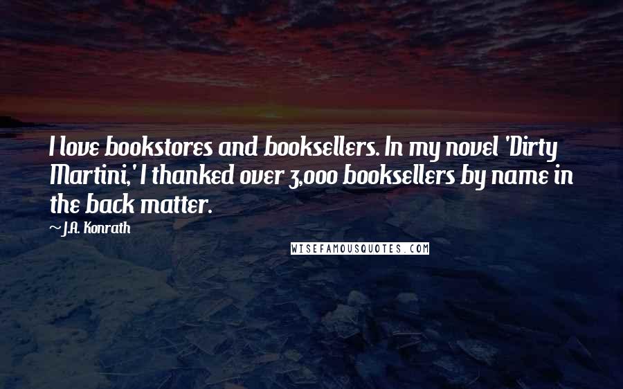 J.A. Konrath Quotes: I love bookstores and booksellers. In my novel 'Dirty Martini,' I thanked over 3,000 booksellers by name in the back matter.