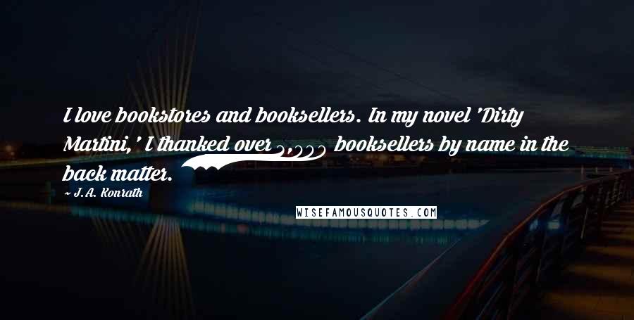 J.A. Konrath Quotes: I love bookstores and booksellers. In my novel 'Dirty Martini,' I thanked over 3,000 booksellers by name in the back matter.