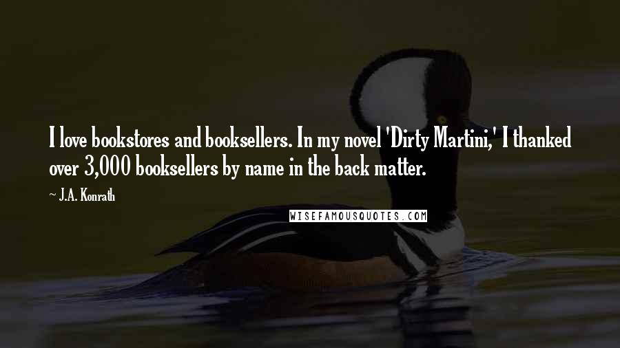 J.A. Konrath Quotes: I love bookstores and booksellers. In my novel 'Dirty Martini,' I thanked over 3,000 booksellers by name in the back matter.