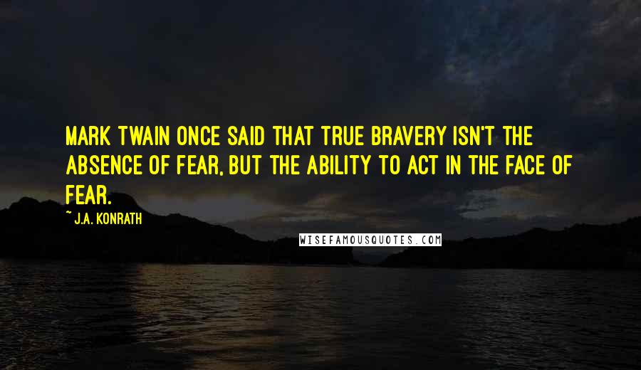 J.A. Konrath Quotes: Mark Twain once said that true bravery isn't the absence of fear, but the ability to act in the face of fear.