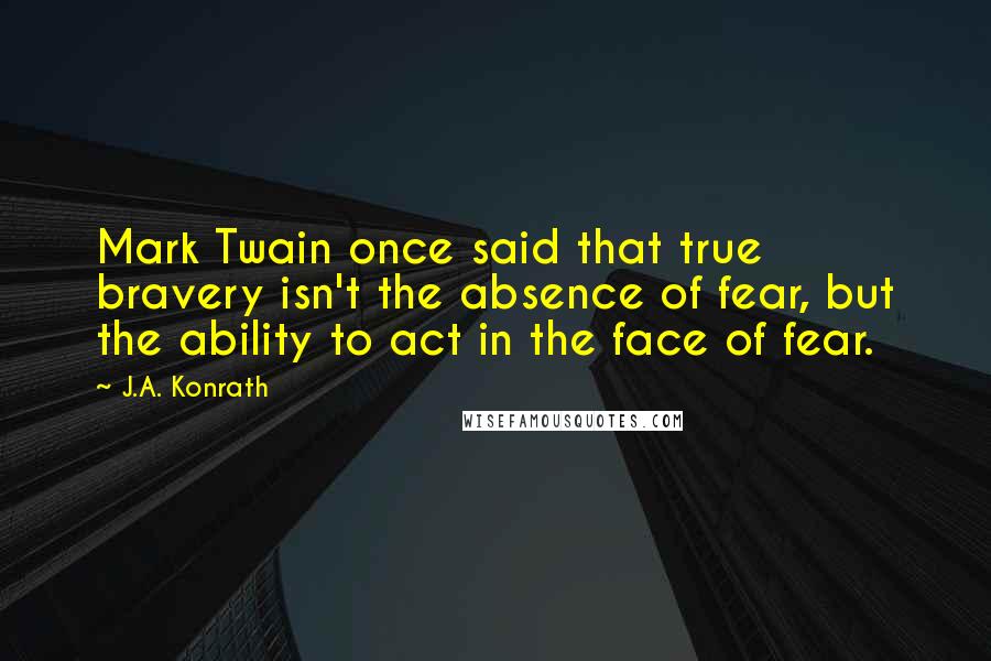 J.A. Konrath Quotes: Mark Twain once said that true bravery isn't the absence of fear, but the ability to act in the face of fear.