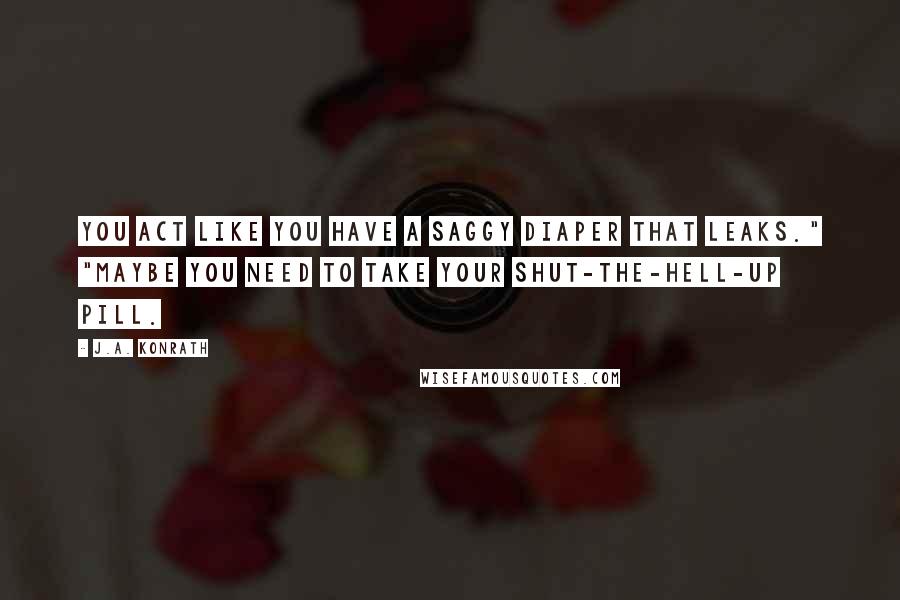 J.A. Konrath Quotes: You act like you have a saggy diaper that leaks." "Maybe you need to take your Shut-The-Hell-Up pill.