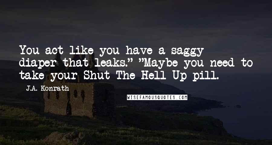 J.A. Konrath Quotes: You act like you have a saggy diaper that leaks." "Maybe you need to take your Shut-The-Hell-Up pill.