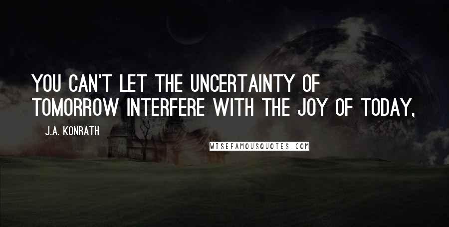 J.A. Konrath Quotes: You can't let the uncertainty of tomorrow interfere with the joy of today,