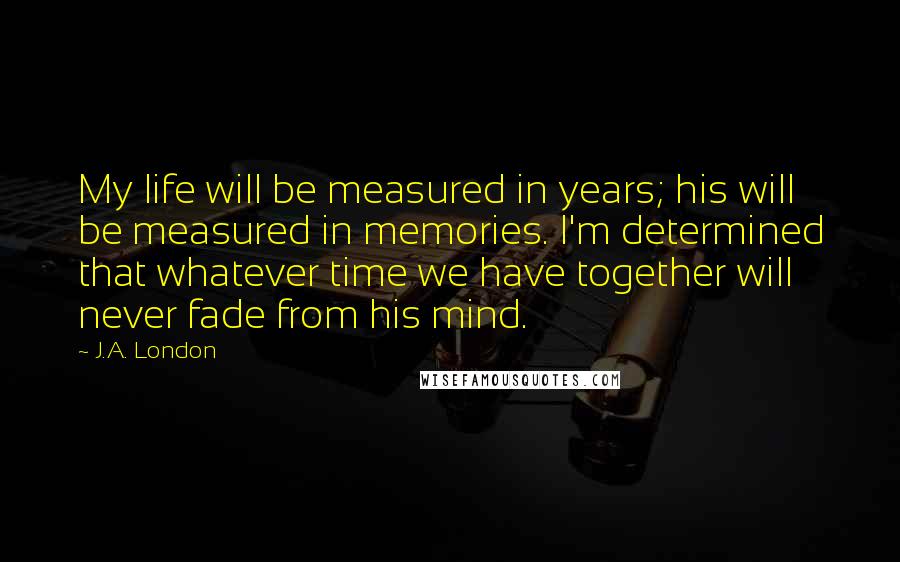 J.A. London Quotes: My life will be measured in years; his will be measured in memories. I'm determined that whatever time we have together will never fade from his mind.